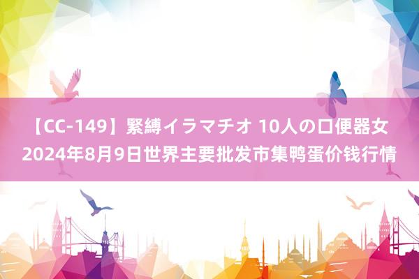 【CC-149】緊縛イラマチオ 10人の口便器女 2024年8月9日世界主要批发市集鸭蛋价钱行情