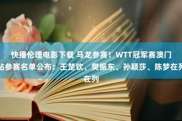 快播伦理电影下载 马龙参赛！WTT冠军赛澳门站参赛名单公布：王楚钦、樊振东、孙颖莎、陈梦在列