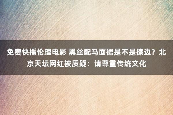 免费快播伦理电影 黑丝配马面裙是不是擦边？北京天坛网红被质疑：请尊重传统文化