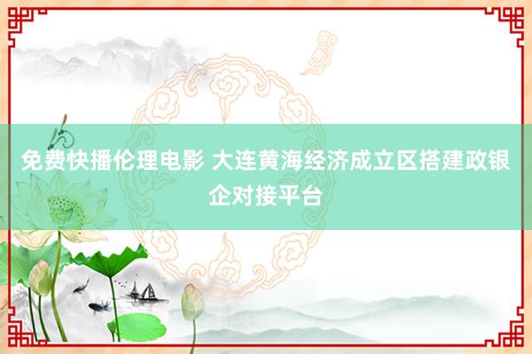 免费快播伦理电影 大连黄海经济成立区搭建政银企对接平台