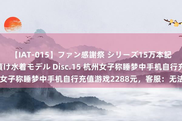 【IAT-015】ファン感謝祭 シリーズ15万本記念 これが噂の痙攣薬漬け水着モデル Disc.15 杭州女子称睡梦中手机自行充值游戏2288元，客服：无法退款