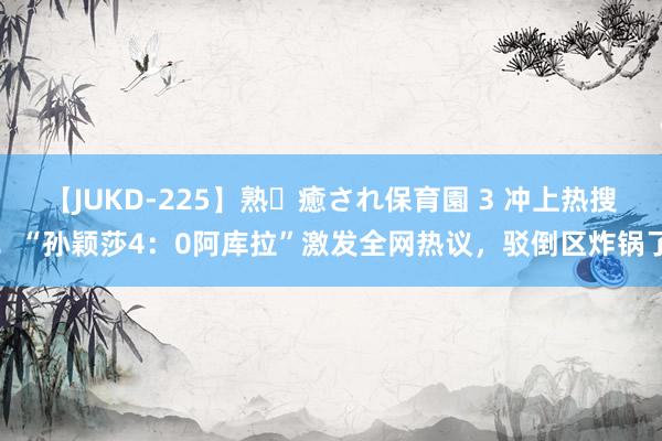 【JUKD-225】熟・癒され保育園 3 冲上热搜！“孙颖莎4：0阿库拉”激发全网热议，驳倒区炸锅了