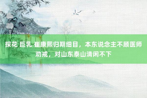 探花 巨乳 崔康熙归期细目，本东说念主不顾医师劝戒，对山东泰山清闲不下