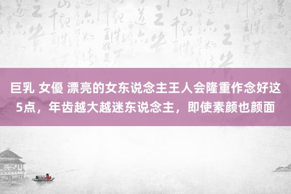 巨乳 女優 漂亮的女东说念主王人会隆重作念好这5点，年齿越大越迷东说念主，即使素颜也颜面